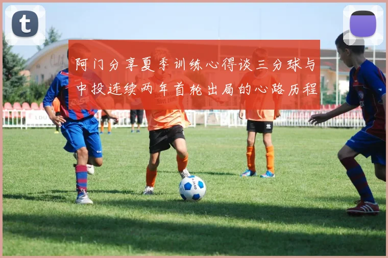 阿门分享夏季训练心得谈三分球与中投连续两年首轮出局的心路历程