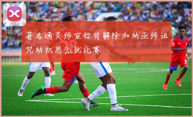 著名通灵师宣称将解除加纳巫师诅咒助凯恩无忧比赛