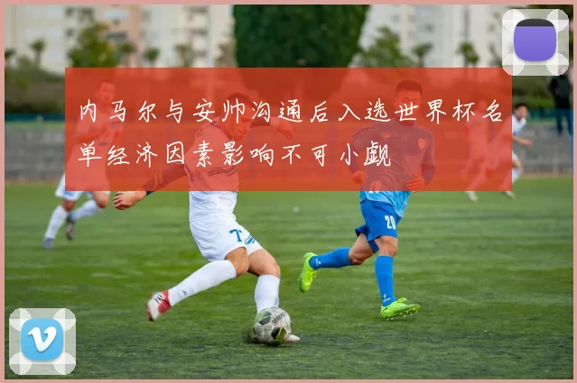 内马尔与安帅沟通后入选世界杯名单经济因素影响不可小觑