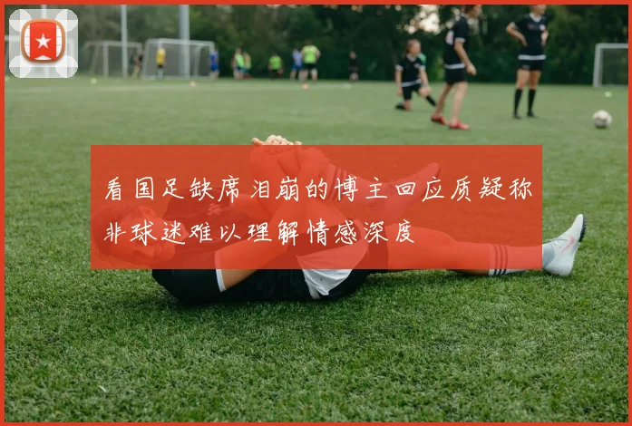 看国足缺席泪崩的博主回应质疑称非球迷难以理解情感深度