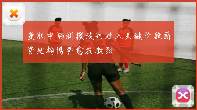曼联中场新援谈判进入关键阶段薪资结构博弈愈发激烈