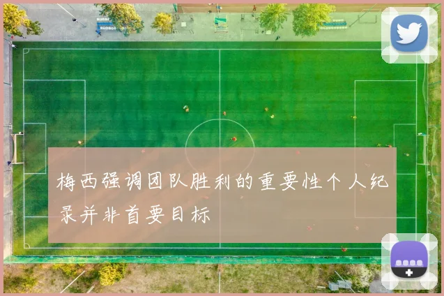 梅西强调团队胜利的重要性个人纪录并非首要目标