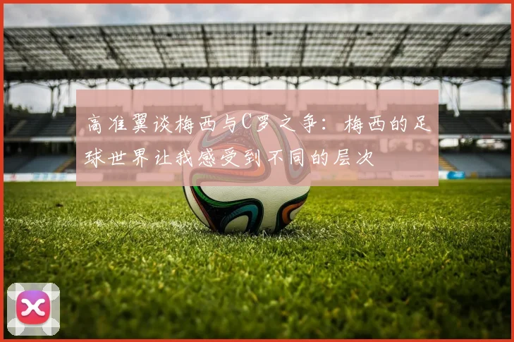 高准翼谈梅西与C罗之争：梅西的足球世界让我感受到不同的层次