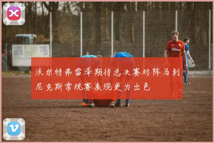 沃尔特弗雷泽期待总决赛对阵马刺尼克斯常规赛表现更为出色