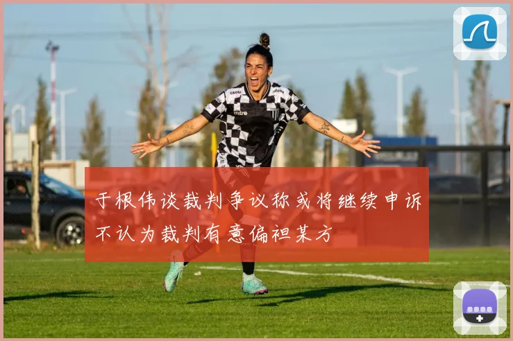 于根伟谈裁判争议称或将继续申诉不认为裁判有意偏袒某方