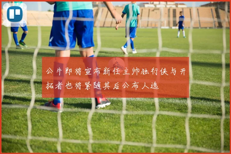 公牛即将宣布新任主帅独行侠与开拓者也将紧随其后公布人选