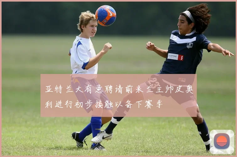 亚特兰大有意聘请前米兰主帅皮奥利进行初步接触以备下赛季