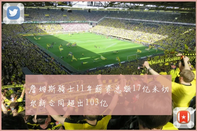 詹姆斯骑士11年薪资总额17亿米切尔新合同超出103亿