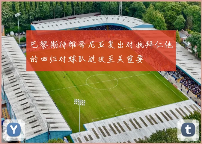 巴黎期待维蒂尼亚复出对抗拜仁他的回归对球队进攻至关重要