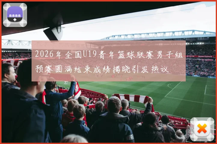 2026年全国U19青年篮球联赛男子组预赛圆满结束成绩揭晓引发热议