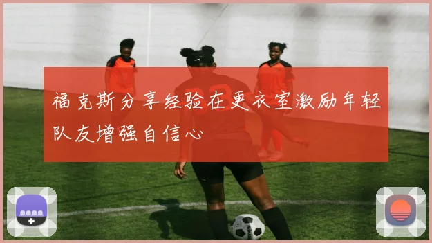 福克斯分享经验在更衣室激励年轻队友增强自信心