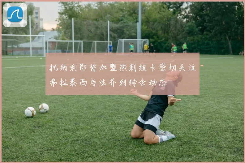 托纳利即将加盟热刺纽卡密切关注弗拉泰西与法乔利转会动态