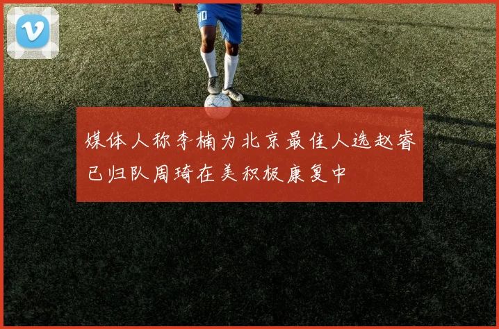 媒体人称李楠为北京最佳人选赵睿已归队周琦在美积极康复中