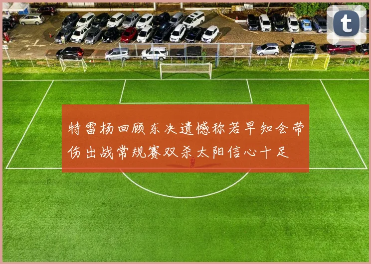 特雷杨回顾东决遗憾称若早知会带伤出战常规赛双杀太阳信心十足
