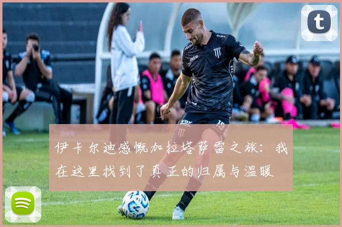 伊卡尔迪感慨加拉塔萨雷之旅：我在这里找到了真正的归属与温暖