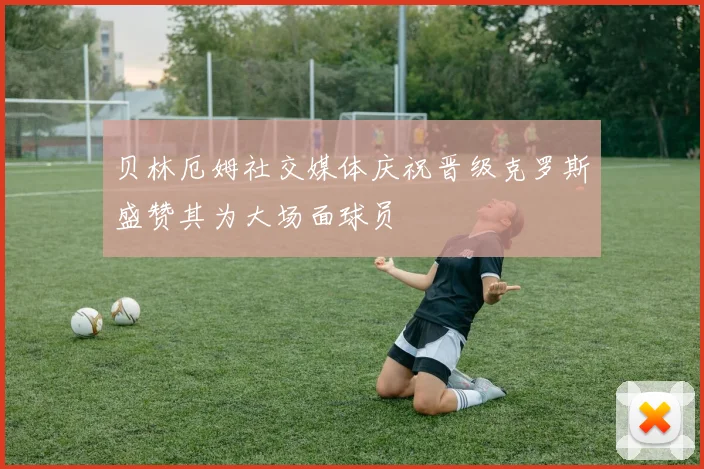 贝林厄姆社交媒体庆祝晋级克罗斯盛赞其为大场面球员