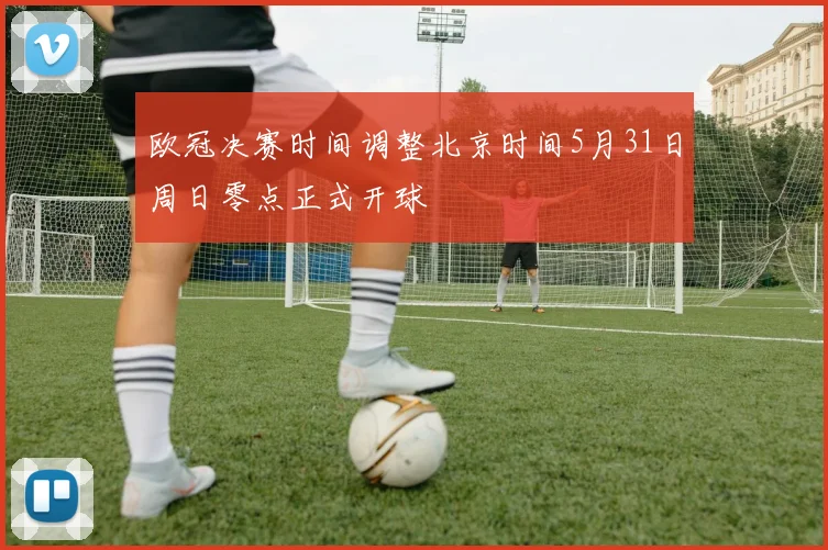 欧冠决赛时间调整北京时间5月31日周日零点正式开球