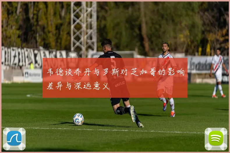 韦德谈乔丹与罗斯对芝加哥的影响差异与深远意义