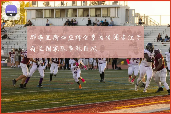 邓弗里斯回应转会皇马传闻专注于荷兰国家队争冠目标
