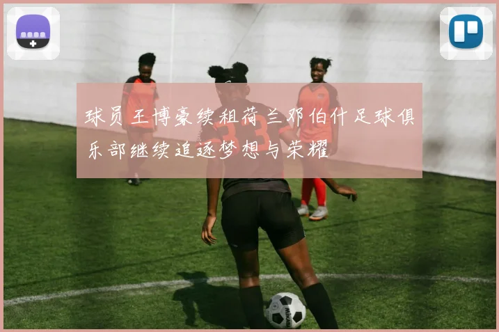 球员王博豪续租荷兰邓伯什足球俱乐部继续追逐梦想与荣耀
