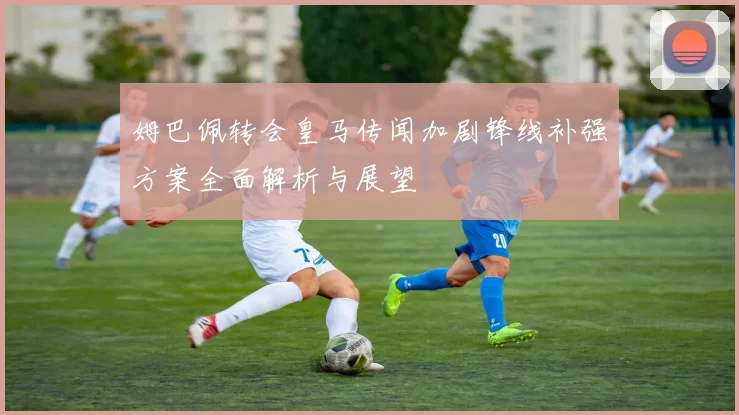 姆巴佩转会皇马传闻加剧锋线补强方案全面解析与展望