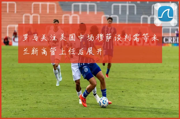 罗马关注美国中场穆萨谈判需等米兰新高管上任后展开