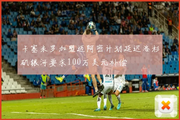 卡塞米罗加盟迈阿密计划延迟洛杉矶银河要求100万美元补偿