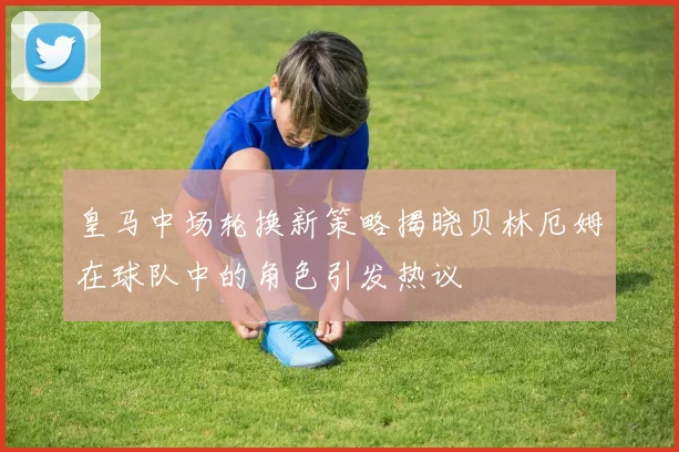 皇马中场轮换新策略揭晓贝林厄姆在球队中的角色引发热议