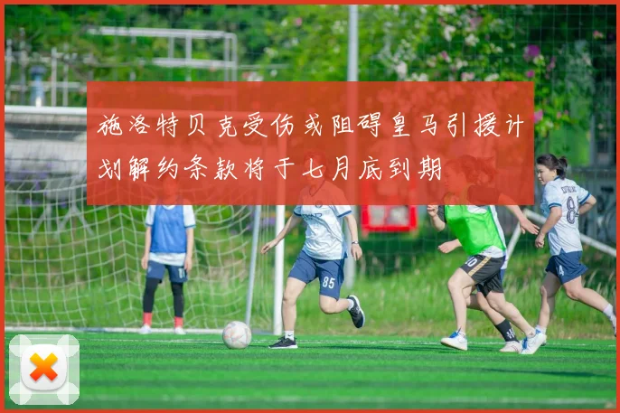 施洛特贝克受伤或阻碍皇马引援计划解约条款将于七月底到期